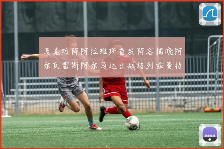 马竞对阵阿拉维斯首发阵容揭晓阿尔瓦雷斯阿尔马达出战格列兹曼待命