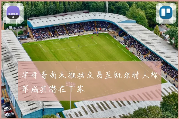 字母哥尚未推动交易至凯尔特人绿军成其潜在下家