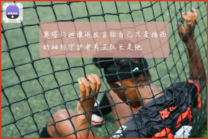 奥塔门迪谦逊发言称自己只是梅西的袖标守护者真正队长是他