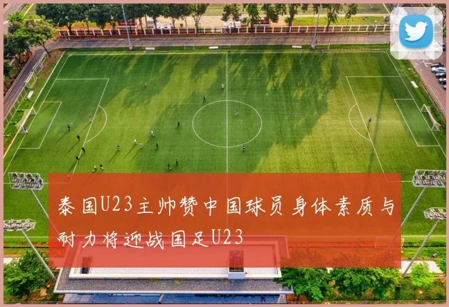 泰国U23主帅赞中国球员身体素质与耐力将迎战国足U23