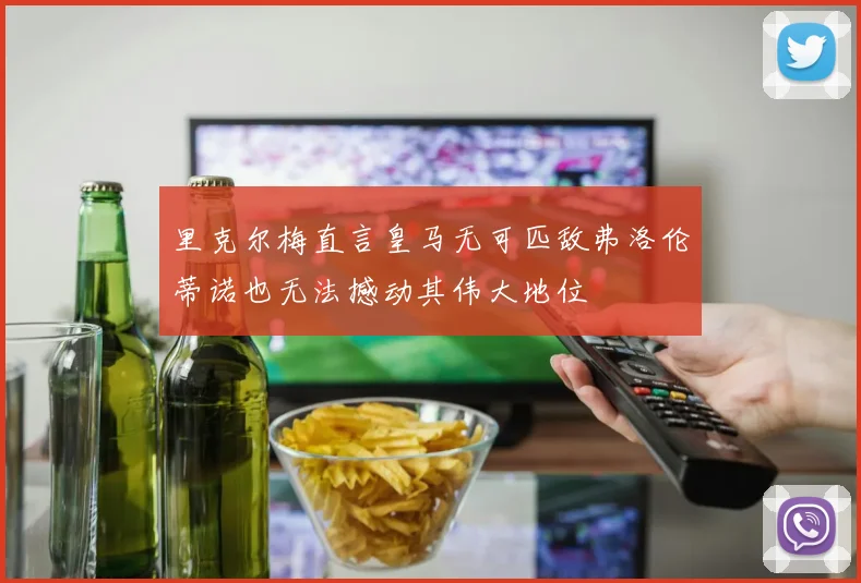 里克尔梅直言皇马无可匹敌弗洛伦蒂诺也无法撼动其伟大地位