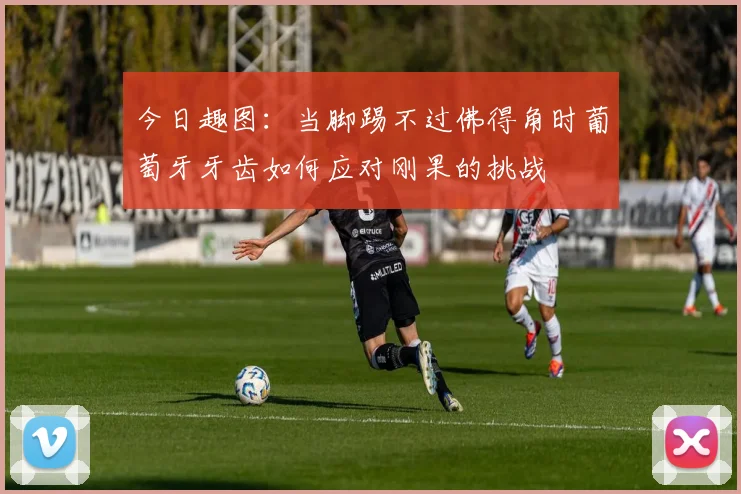 今日趣图：当脚踢不过佛得角时葡萄牙牙齿如何应对刚果的挑战