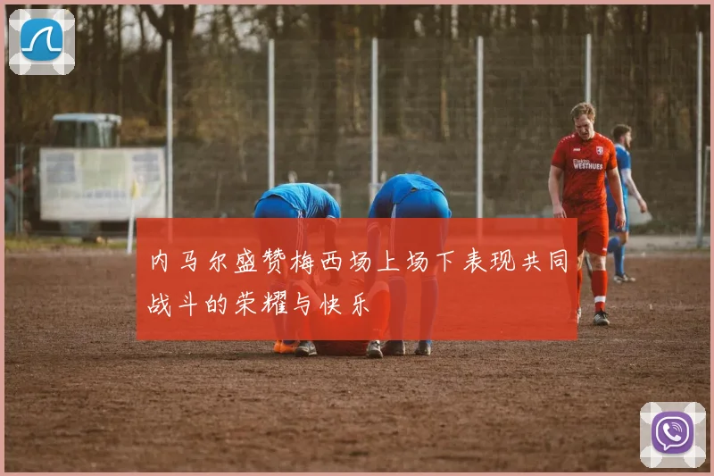 内马尔盛赞梅西场上场下表现共同战斗的荣耀与快乐