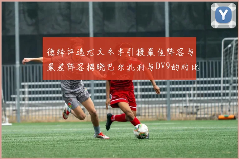 德转评选尤文冬季引援最佳阵容与最差阵容揭晓巴尔扎利与DV9的对比分析