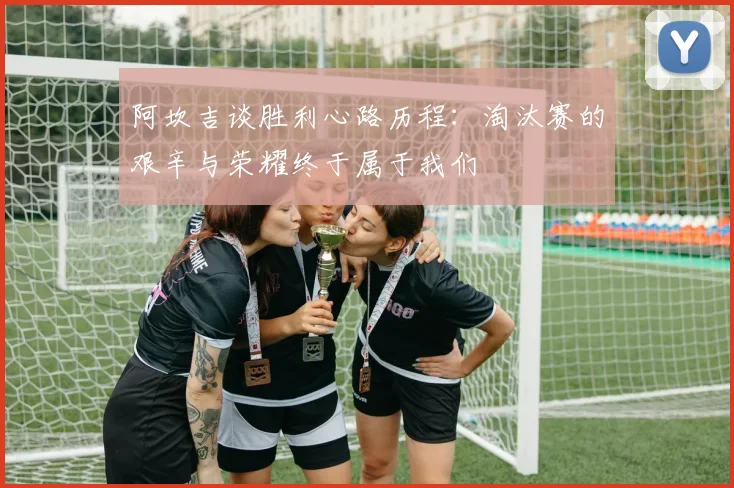 阿坎吉谈胜利心路历程：淘汰赛的艰辛与荣耀终于属于我们