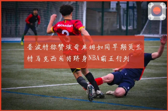 香波特称赞埃奇库姆如同早期莫兰特马克西或将跻身NBA前五行列