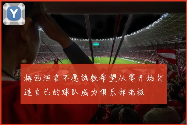 梅西坦言不愿执教希望从零开始打造自己的球队成为俱乐部老板