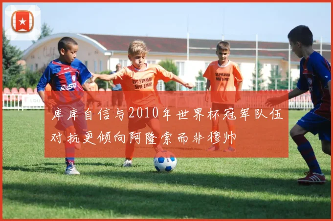 库库自信与2010年世界杯冠军队伍对抗更倾向阿隆索而非穆帅