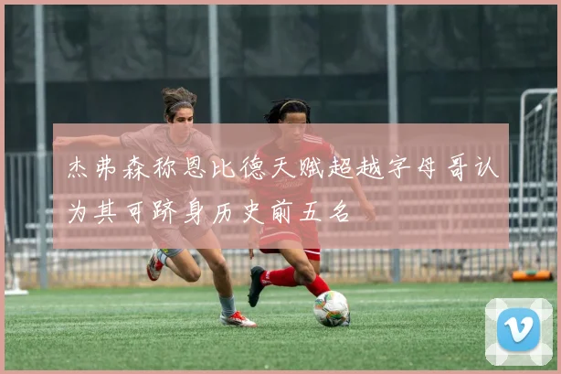 杰弗森称恩比德天赋超越字母哥认为其可跻身历史前五名