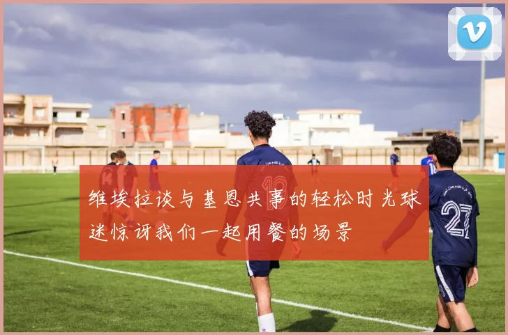 维埃拉谈与基恩共事的轻松时光球迷惊讶我们一起用餐的场景