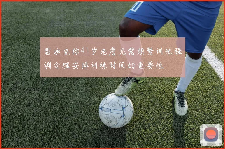 雷迪克称41岁老詹无需频繁训练强调合理安排训练时间的重要性