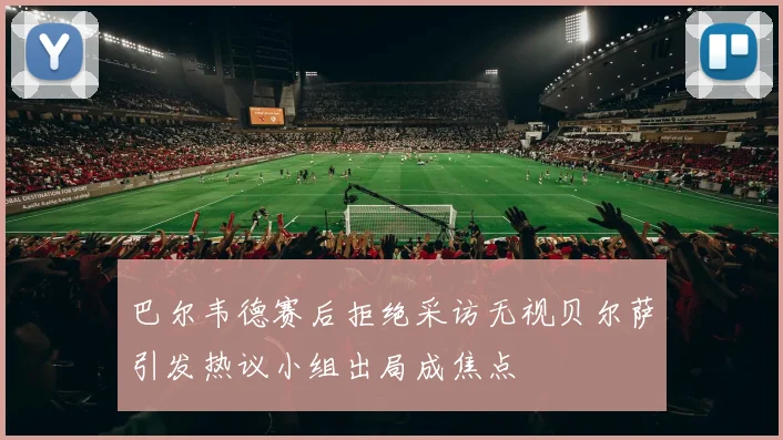 巴尔韦德赛后拒绝采访无视贝尔萨引发热议小组出局成焦点