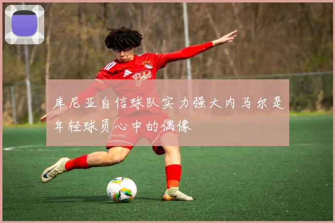 库尼亚自信球队实力强大内马尔是年轻球员心中的偶像