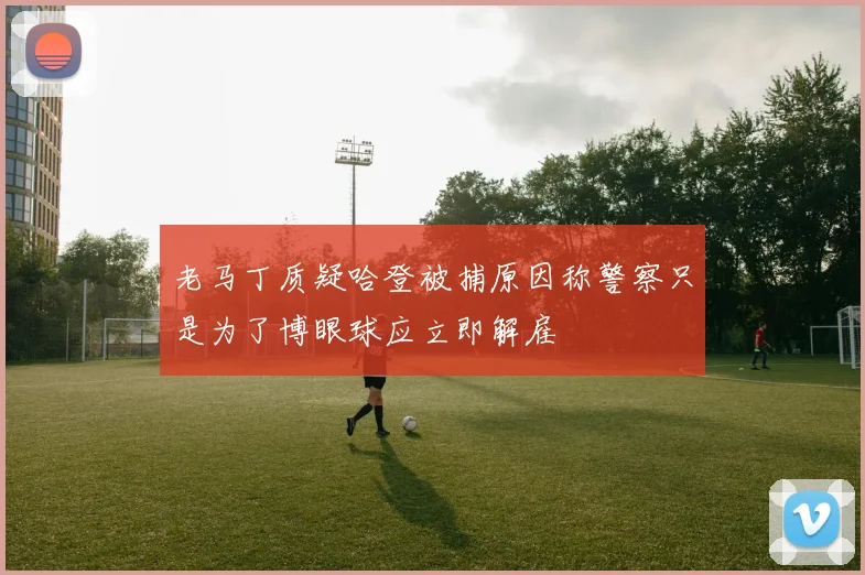 老马丁质疑哈登被捕原因称警察只是为了博眼球应立即解雇