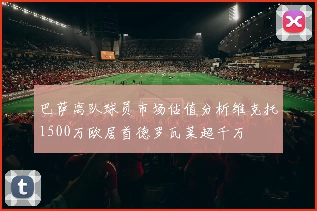 巴萨离队球员市场估值分析维克托1500万欧居首德罗瓦莱超千万