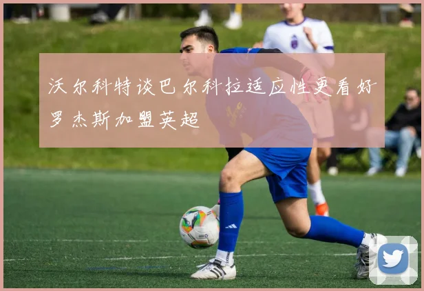 沃尔科特谈巴尔科拉适应性更看好罗杰斯加盟英超