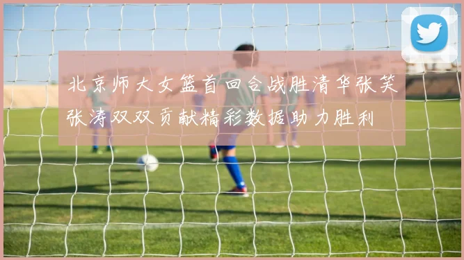 北京师大女篮首回合战胜清华张笑张涛双双贡献精彩数据助力胜利