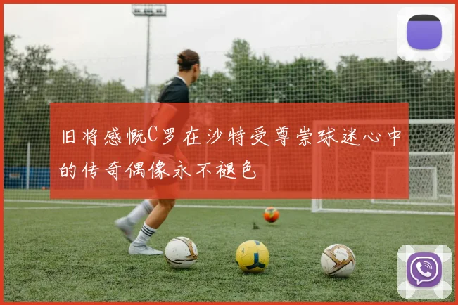 旧将感慨C罗在沙特受尊崇球迷心中的传奇偶像永不褪色