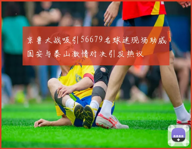 京鲁大战吸引56679名球迷现场助威国安与泰山激情对决引发热议
