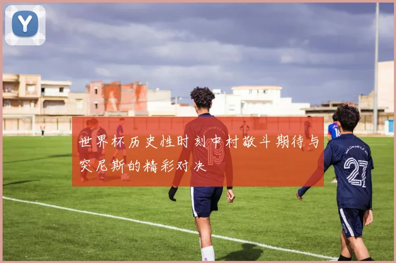 世界杯历史性时刻中村敬斗期待与突尼斯的精彩对决