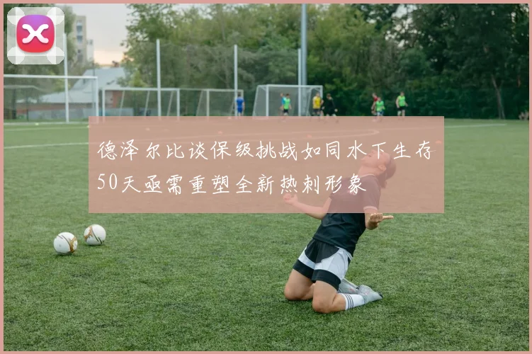 德泽尔比谈保级挑战如同水下生存50天亟需重塑全新热刺形象
